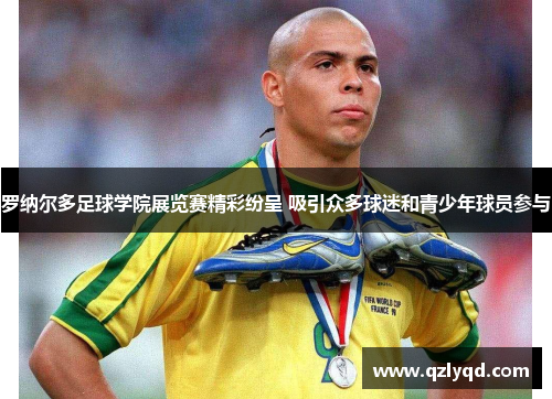 罗纳尔多足球学院展览赛精彩纷呈 吸引众多球迷和青少年球员参与