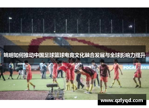 姚明如何推动中国足球篮球电竞文化融合发展与全球影响力提升